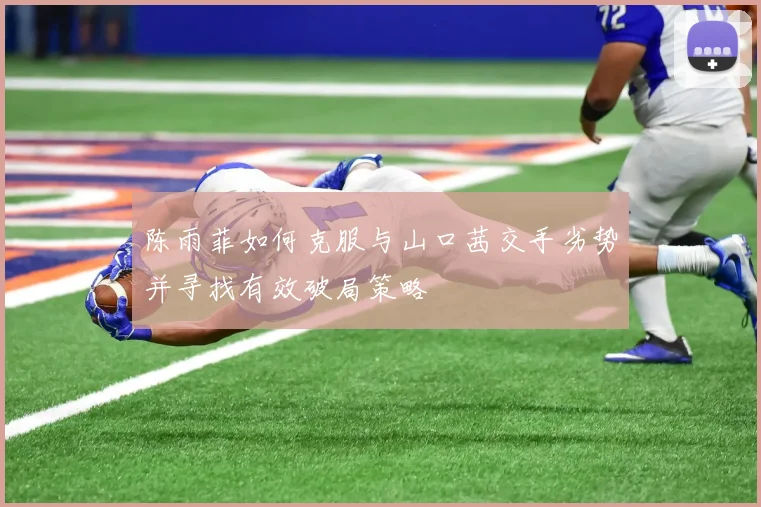 陈雨菲如何克服与山口茜交手劣势并寻找有效破局策略