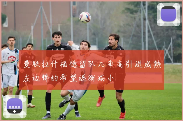 曼联拉什福德留队几率高引进成熟左边锋的希望逐渐减小