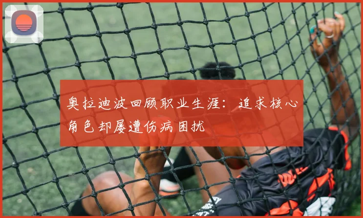 奥拉迪波回顾职业生涯：追求核心角色却屡遭伤病困扰
