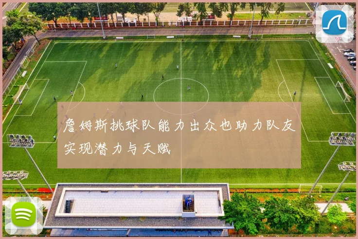 詹姆斯挑球队能力出众也助力队友实现潜力与天赋